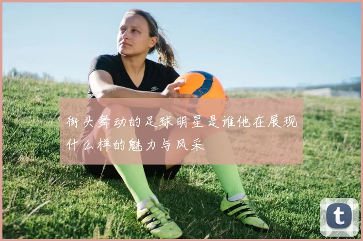 街头舞动的足球明星是谁他在展现什么样的魅力与风采
