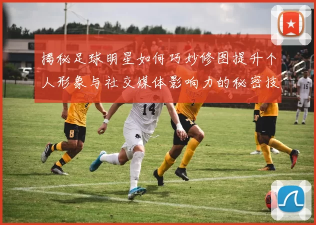 揭秘足球明星如何巧妙修图提升个人形象与社交媒体影响力的秘密技巧