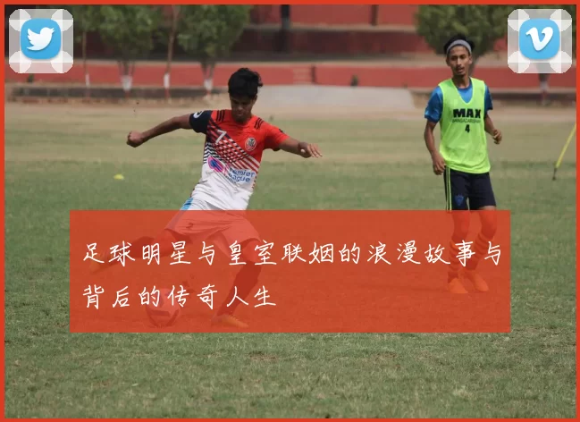 足球明星与皇室联姻的浪漫故事与背后的传奇人生