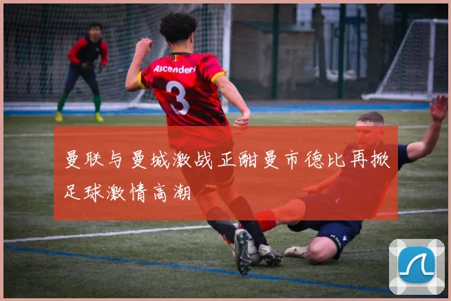 曼联与曼城激战正酣曼市德比再掀足球激情高潮