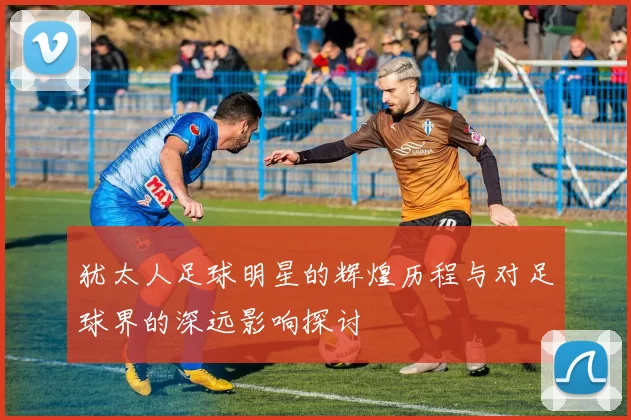 犹太人足球明星的辉煌历程与对足球界的深远影响探讨