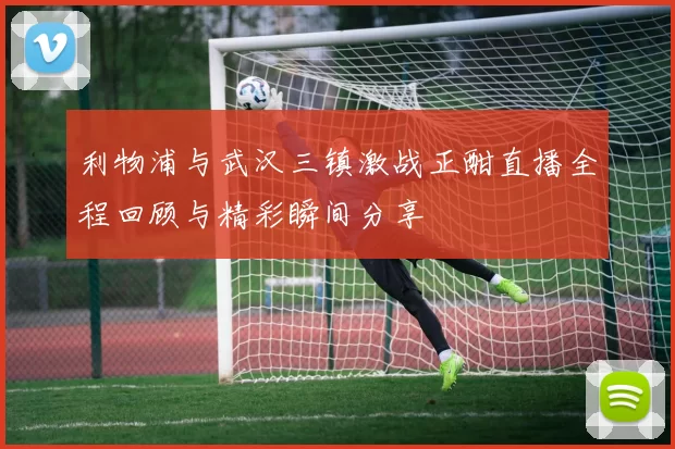 利物浦与武汉三镇激战正酣直播全程回顾与精彩瞬间分享