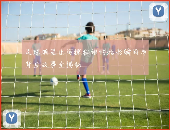 足球明星出海探秘谁的精彩瞬间与背后故事全揭秘