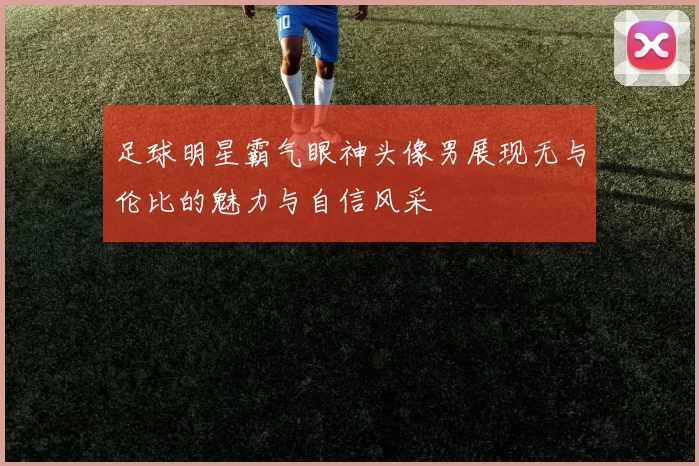 足球明星霸气眼神头像男展现无与伦比的魅力与自信风采