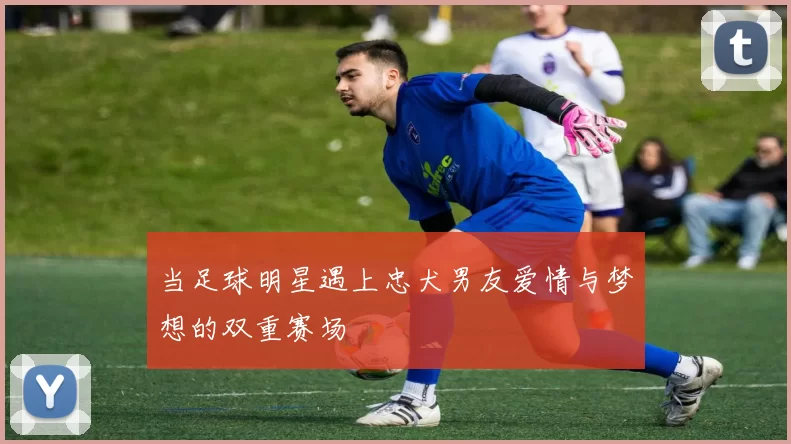 当足球明星遇上忠犬男友爱情与梦想的双重赛场