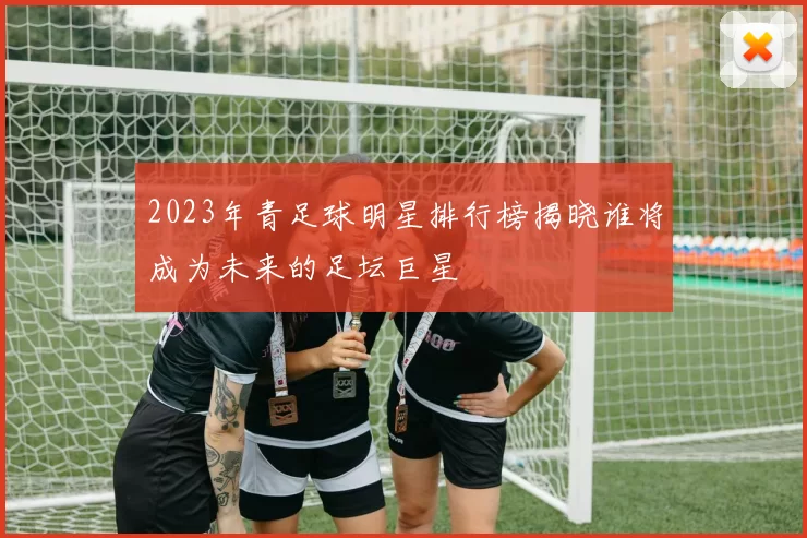 2023年青足球明星排行榜揭晓谁将成为未来的足坛巨星