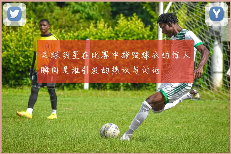 足球明星在比赛中撕毁球衣的惊人瞬间是谁引发的热议与讨论