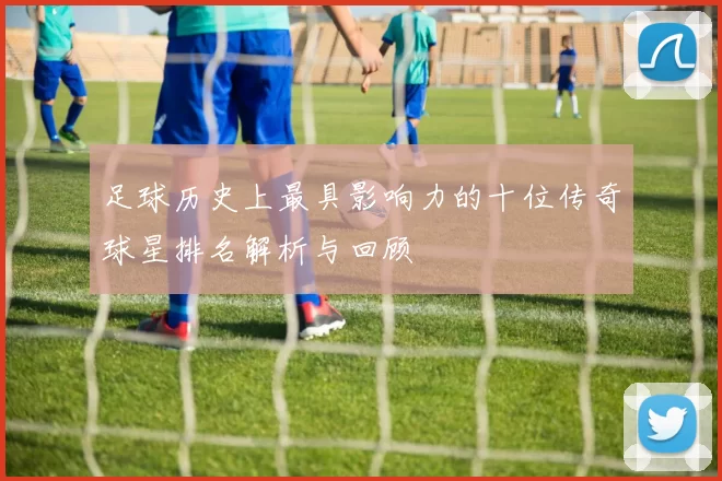 足球历史上最具影响力的十位传奇球星排名解析与回顾
