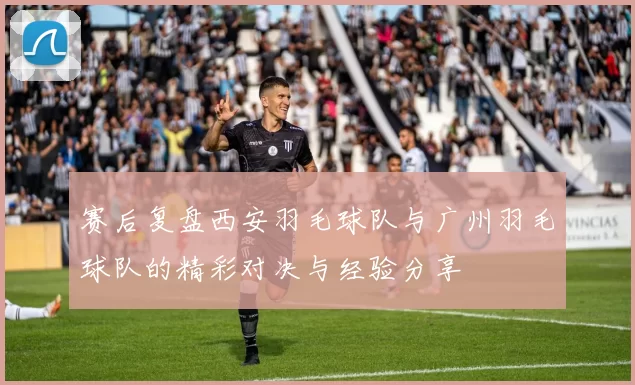 赛后复盘西安羽毛球队与广州羽毛球队的精彩对决与经验分享