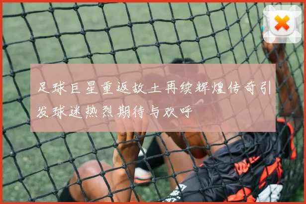 足球巨星重返故土再续辉煌传奇引发球迷热烈期待与欢呼
