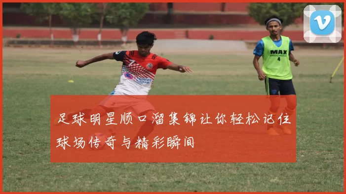 足球明星顺口溜集锦让你轻松记住球场传奇与精彩瞬间
