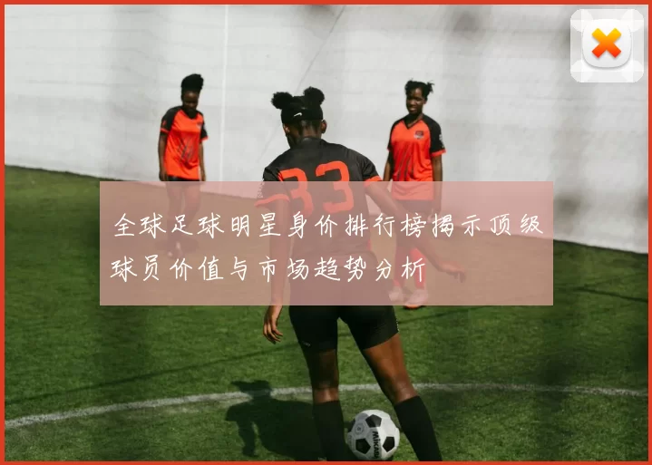 全球足球明星身价排行榜揭示顶级球员价值与市场趋势分析