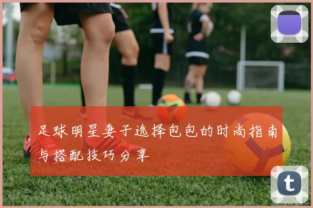 足球明星妻子选择包包的时尚指南与搭配技巧分享