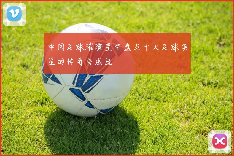 中国足球璀璨星空盘点十大足球明星的传奇与成就