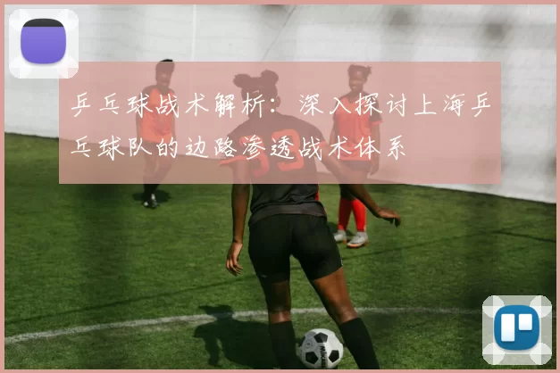 乒乓球战术解析：深入探讨上海乒乓球队的边路渗透战术体系