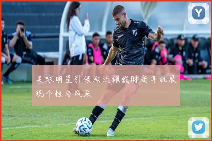 足球明星引领潮流佩戴时尚耳机展现个性与风采