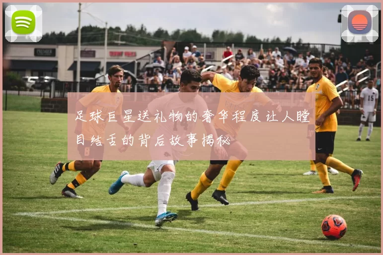 足球巨星送礼物的奢华程度让人瞠目结舌的背后故事揭秘