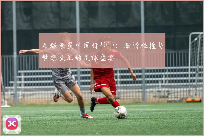 足球明星中国行2017：激情碰撞与梦想交汇的足球盛宴