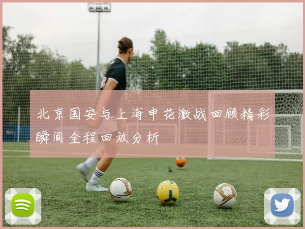 北京国安与上海申花激战回顾精彩瞬间全程回放分析