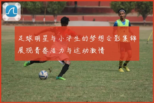 足球明星与小学生的梦想合影集锦展现青春活力与运动激情