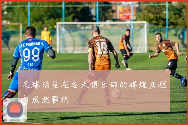 足球明星在各大俱乐部的辉煌历程与成就解析