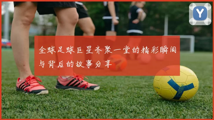 全球足球巨星齐聚一堂的精彩瞬间与背后的故事分享