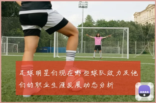 足球明星们现在哪些球队效力及他们的职业生涯发展动态分析