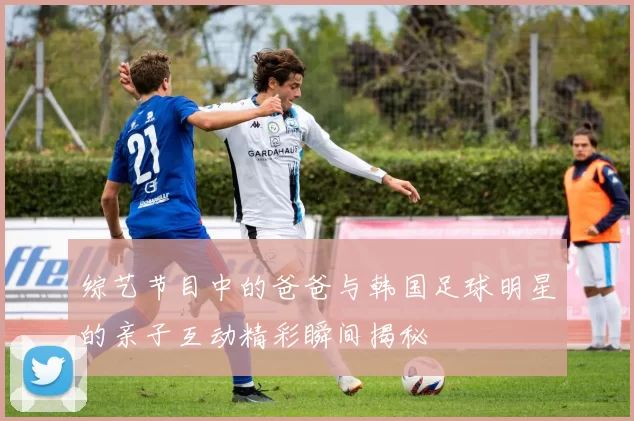 综艺节目中的爸爸与韩国足球明星的亲子互动精彩瞬间揭秘