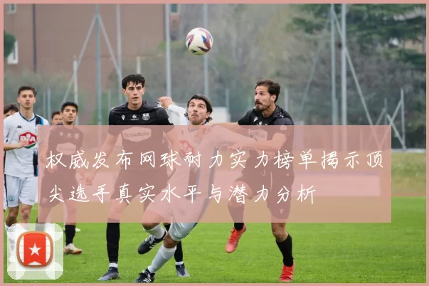 权威发布网球耐力实力榜单揭示顶尖选手真实水平与潜力分析