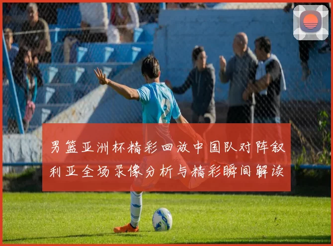 男篮亚洲杯精彩回放中国队对阵叙利亚全场录像分析与精彩瞬间解读