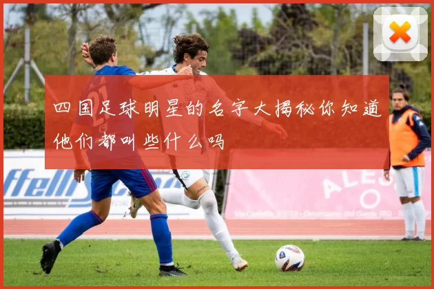 四国足球明星的名字大揭秘你知道他们都叫些什么吗