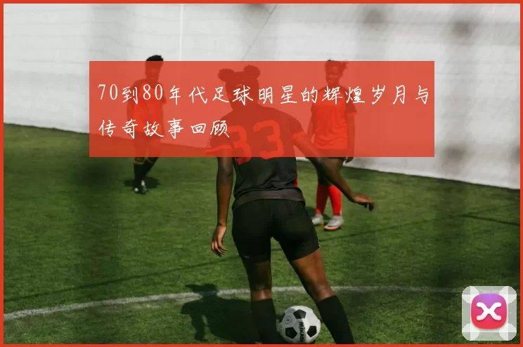 70到80年代足球明星的辉煌岁月与传奇故事回顾