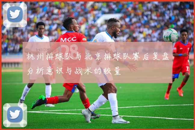 杭州排球队与北京排球队赛后复盘分析意识与战术的较量