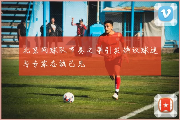 北京网球队节奏之争引发热议球迷与专家各执己见