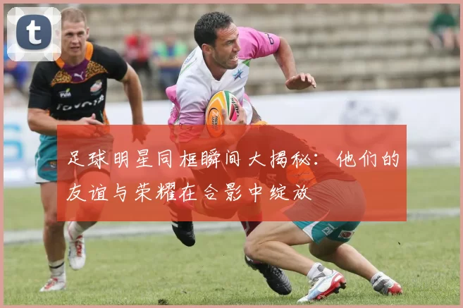 足球明星同框瞬间大揭秘：他们的友谊与荣耀在合影中绽放