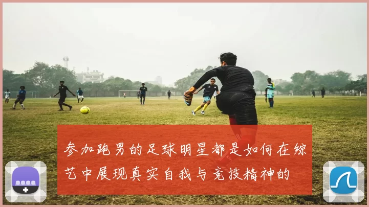 参加跑男的足球明星都是如何在综艺中展现真实自我与竞技精神的