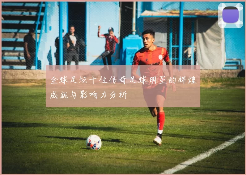 全球足坛十位传奇足球明星的辉煌成就与影响力分析