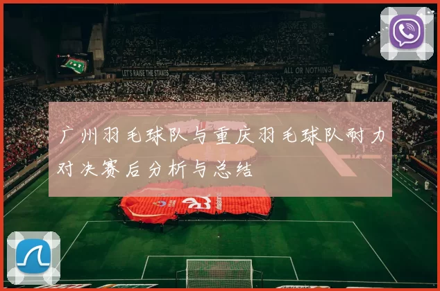 广州羽毛球队与重庆羽毛球队耐力对决赛后分析与总结