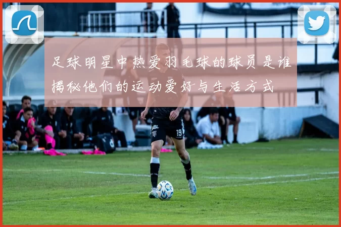 足球明星中热爱羽毛球的球员是谁揭秘他们的运动爱好与生活方式