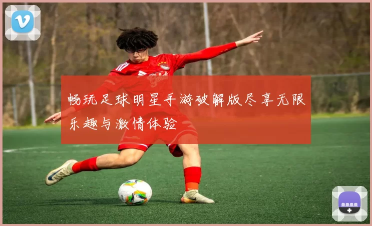 畅玩足球明星手游破解版尽享无限乐趣与激情体验