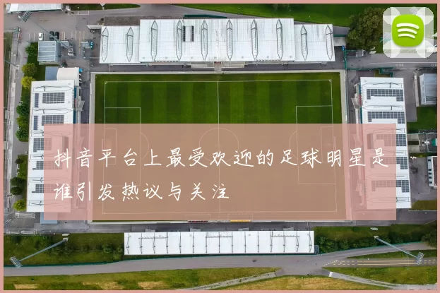 抖音平台上最受欢迎的足球明星是谁引发热议与关注