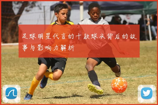 足球明星代言的十款球衣背后的故事与影响力解析