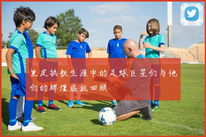 里皮执教生涯中的足球巨星们与他们的辉煌成就回顾