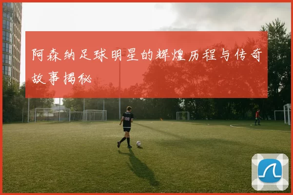 阿森纳足球明星的辉煌历程与传奇故事揭秘
