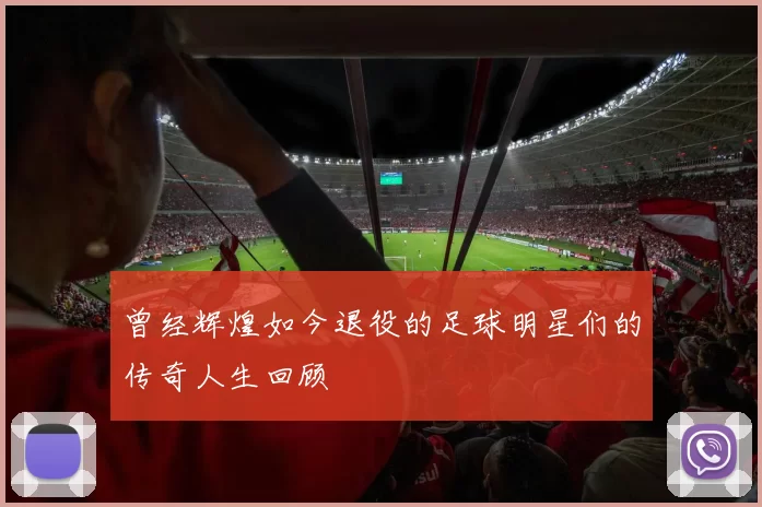 曾经辉煌如今退役的足球明星们的传奇人生回顾