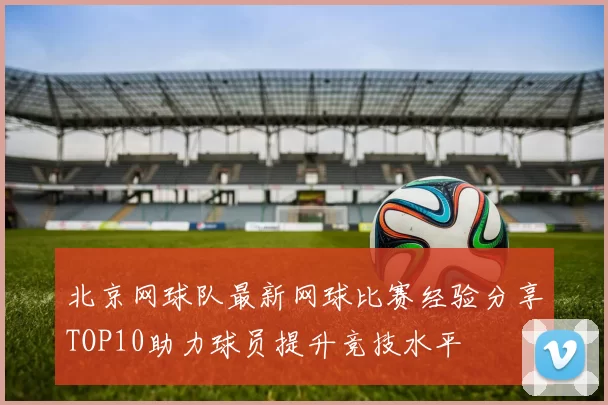 北京网球队最新网球比赛经验分享TOP10助力球员提升竞技水平