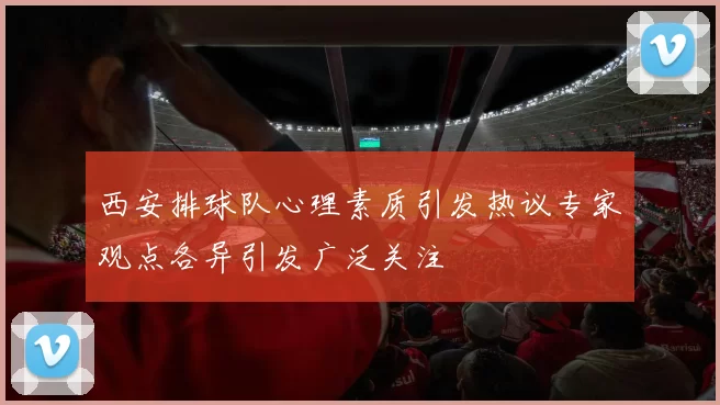 西安排球队心理素质引发热议专家观点各异引发广泛关注