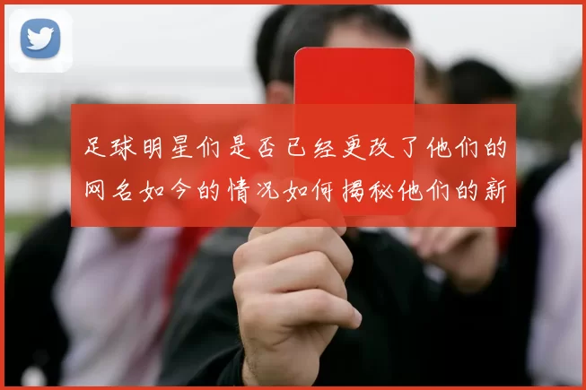 足球明星们是否已经更改了他们的网名如今的情况如何揭秘他们的新身份