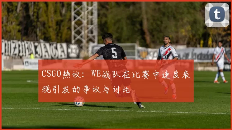 CSGO热议：WE战队在比赛中速度表现引发的争议与讨论