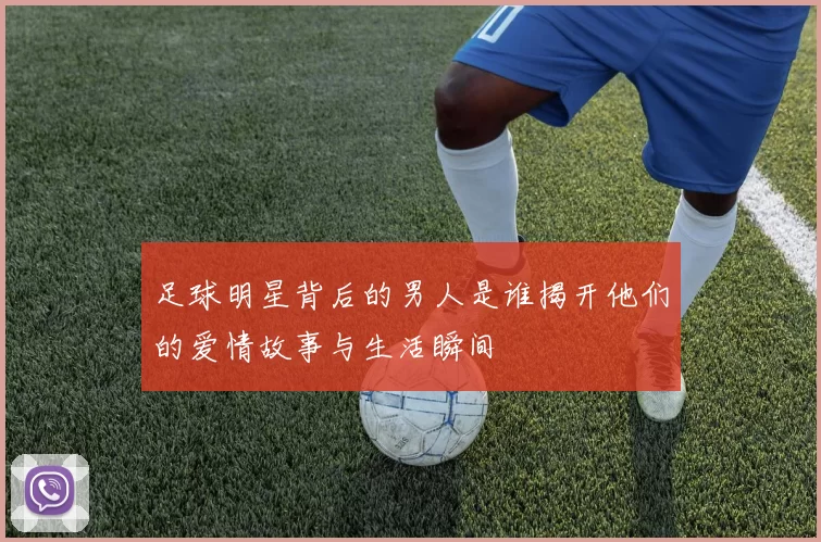 足球明星背后的男人是谁揭开他们的爱情故事与生活瞬间